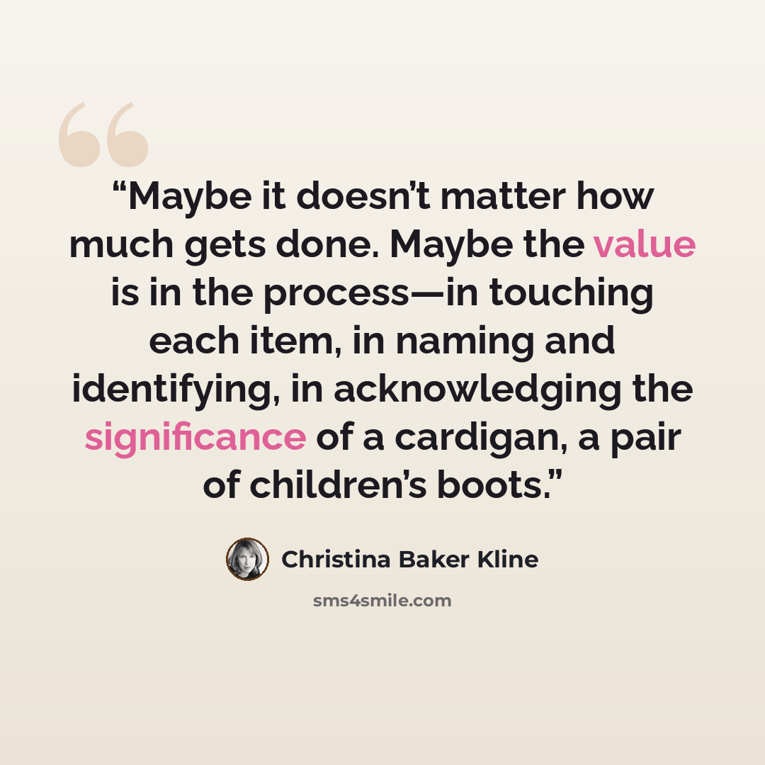 “Maybe it doesn’t matter how much gets done. Maybe the value is in the process—in touching each item, in naming and identifying, in acknowledging the significance of a cardigan, a pair of children’s boots.” quote by Christina Baker Kline
