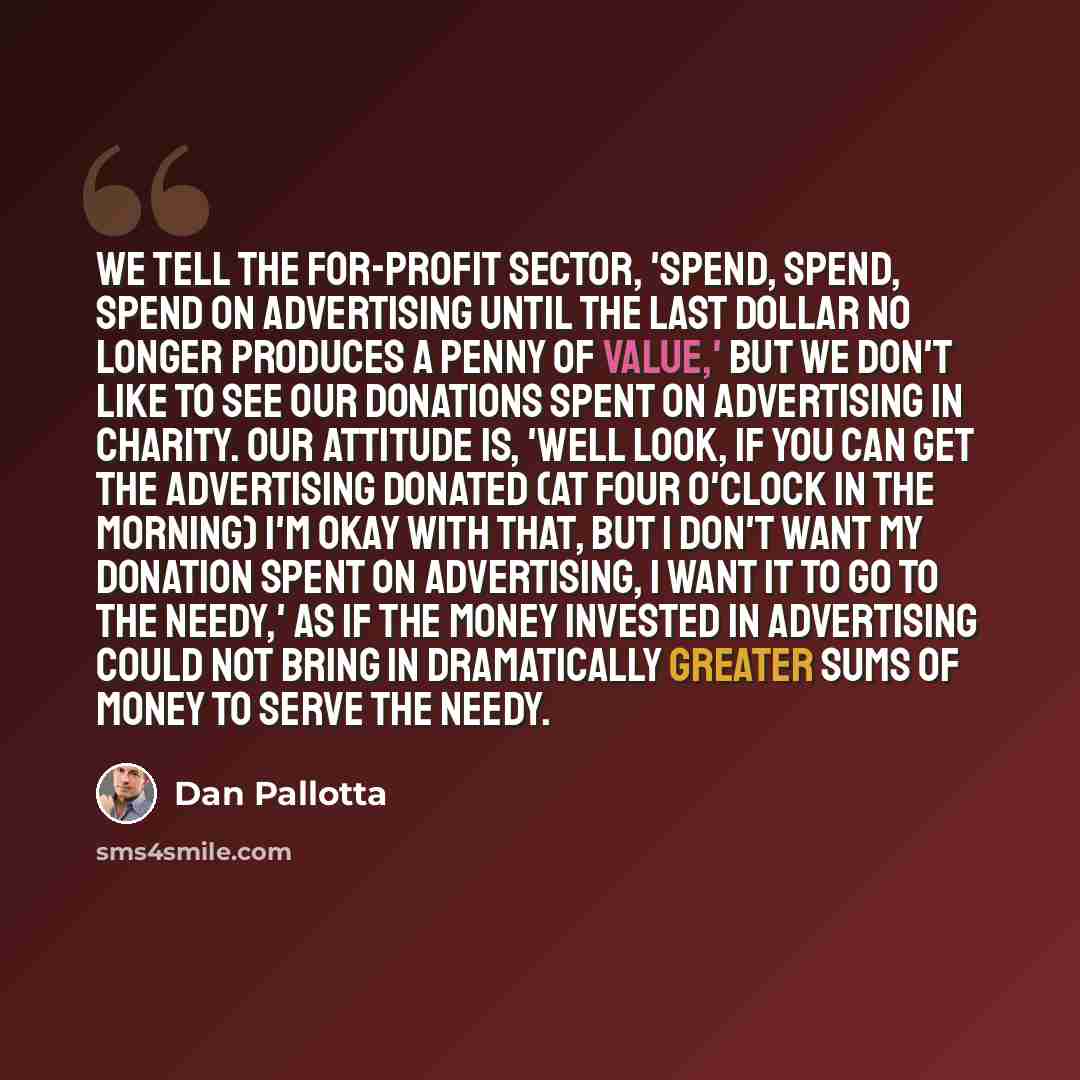 “We tell the for-profit sector, 'Spend, spend, spend on advertising until the last dollar no longer produces a penny of value,' but we don't like to see our donations spent on advertising in charity. Our attitude is, 'Well look, if you can get the advertising donated (at four o'clock in the…” quote by Dan Pallotta