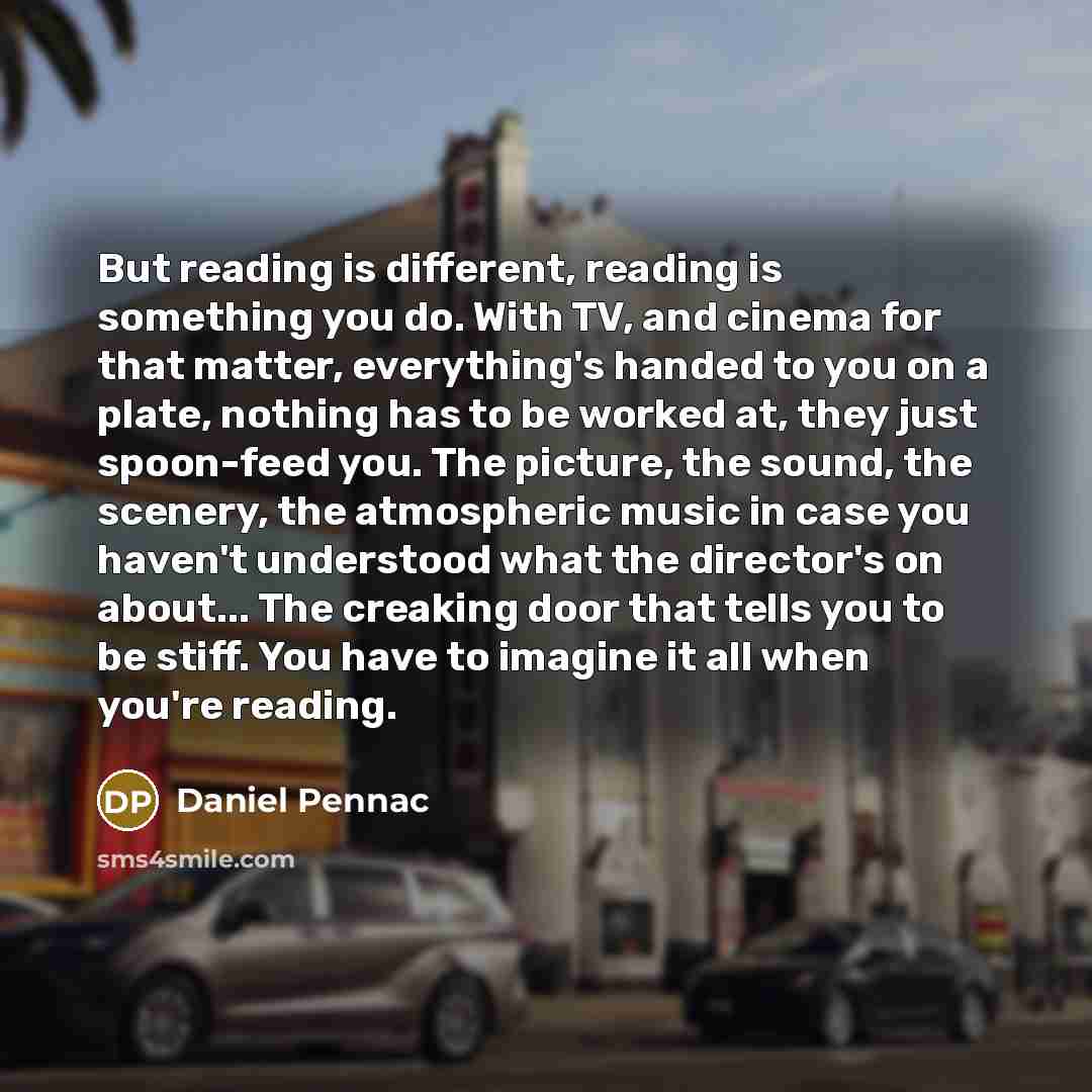 “But reading is different, reading is something you do. With TV, and cinema for that matter, everything's handed to you on a plate, nothing has to be worked at, they just spoon-feed you. The picture, the sound, the scenery, the atmospheric music in case you haven't understood what the director's on…” quote by Daniel Pennac