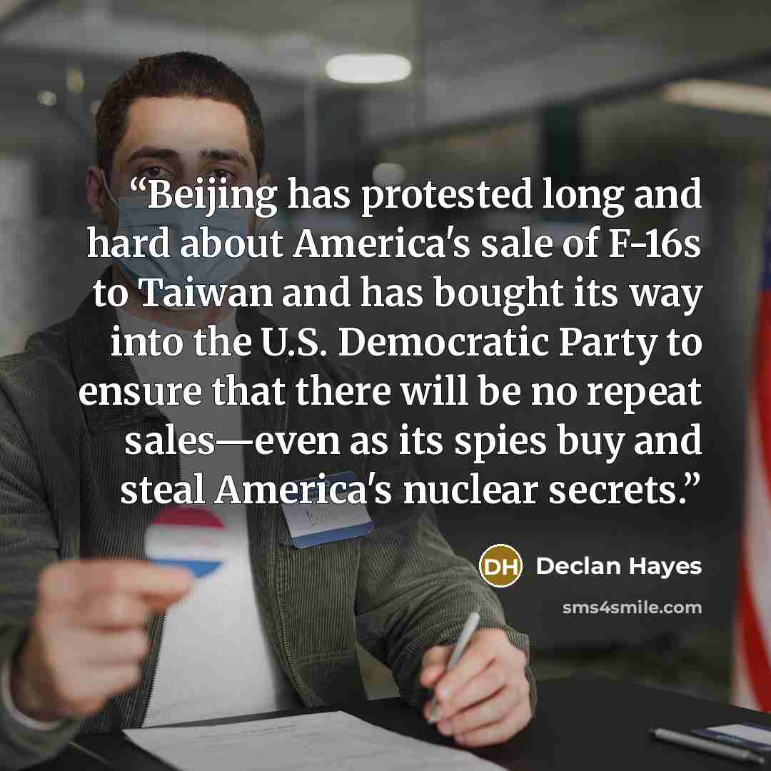 “Beijing has protested long and hard about America's sale of F-16s to Taiwan and has bought its way into the U.S. Democratic Party to ensure that there will be no repeat sales—even as its spies buy and steal America's nuclear secrets.” quote by Declan Hayes