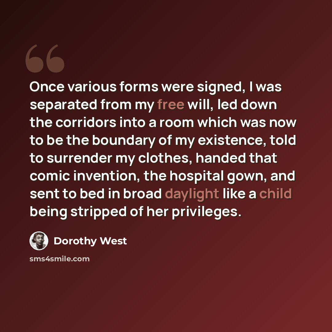 “Once various forms were signed, I was separated from my free will, led down the corridors into a room which was now to be the boundary of my existence, told to surrender my clothes, handed that comic invention, the hospital gown, and sent to bed in broad daylight like a child being stripped of her…” quote by Dorothy West