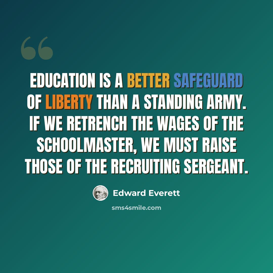“Education is a better safeguard of liberty than a standing army. If we retrench the wages of the schoolmaster, we must raise those of the recruiting sergeant.” quote by Edward Everett