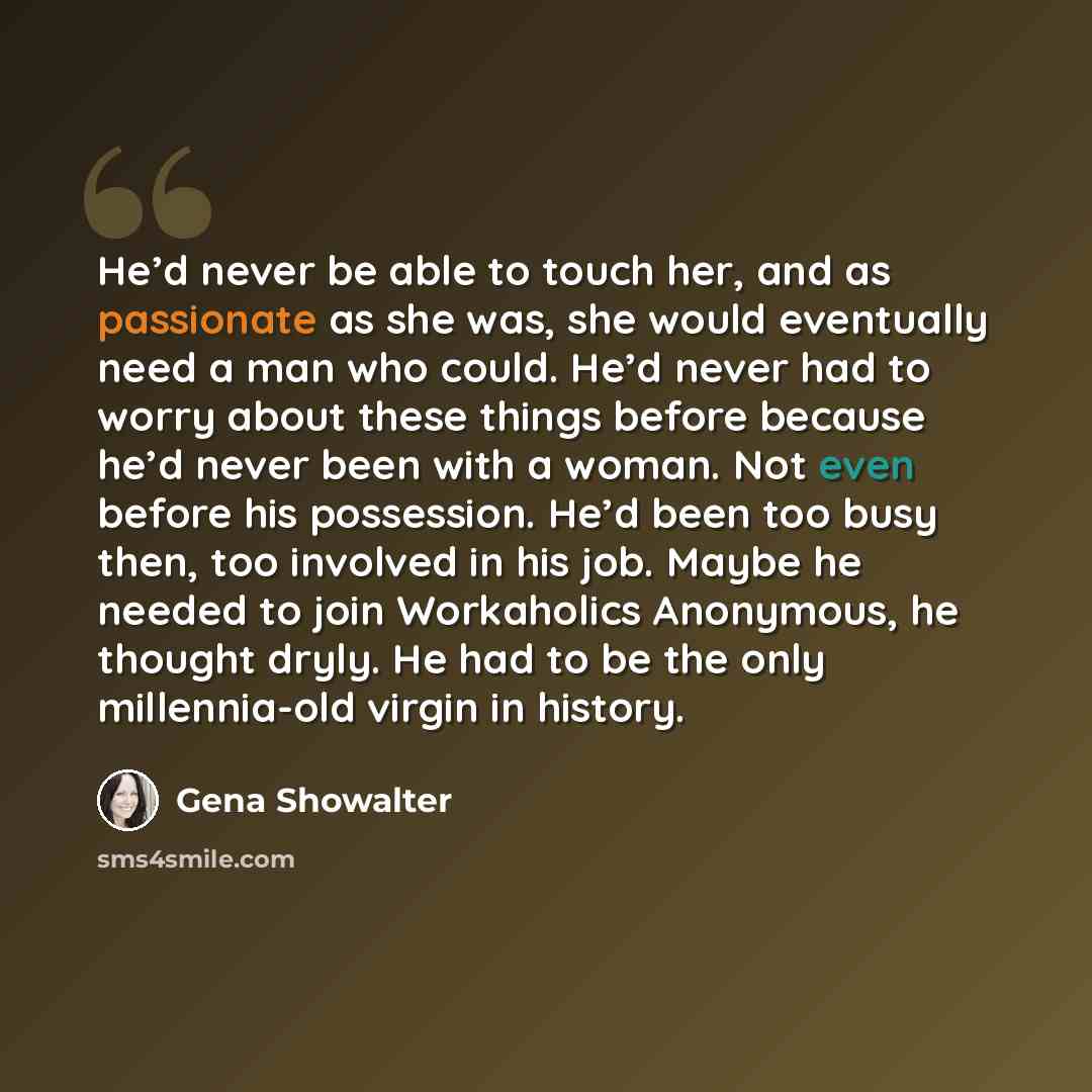 “He’d never be able to touch her, and as passionate as she was, she would eventually need a man who could. He’d never had to worry about these things before because he’d never been with a woman. Not even before his possession. He’d been too busy then, too involved in his job. Maybe he needed to…” quote by Gena Showalter