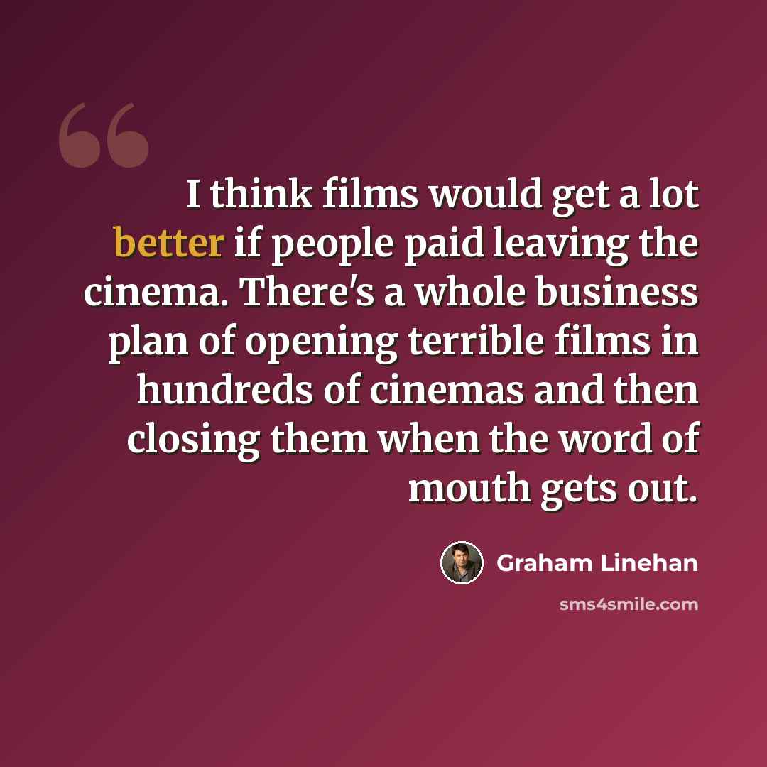 “I think films would get a lot better if people paid leaving the cinema. There's a whole business plan of opening terrible films in hundreds of cinemas and then closing them when the word of mouth gets out.” quote by Graham Linehan