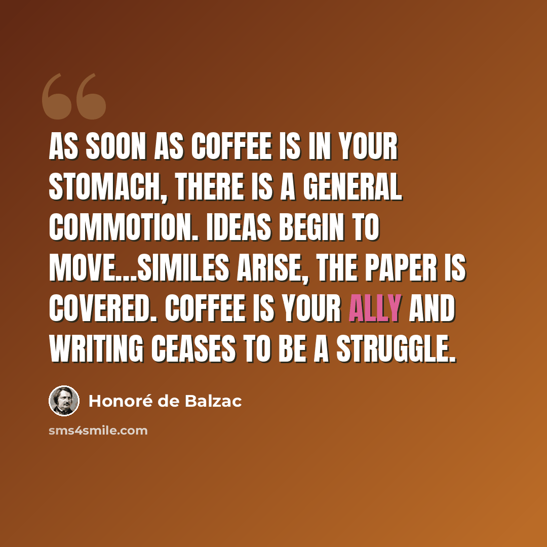 “As soon as coffee is in your stomach, there is a general commotion. Ideas begin to move…similes arise, the paper is covered. Coffee is your ally and writing ceases to be a struggle.” quote by Honore de Balzac