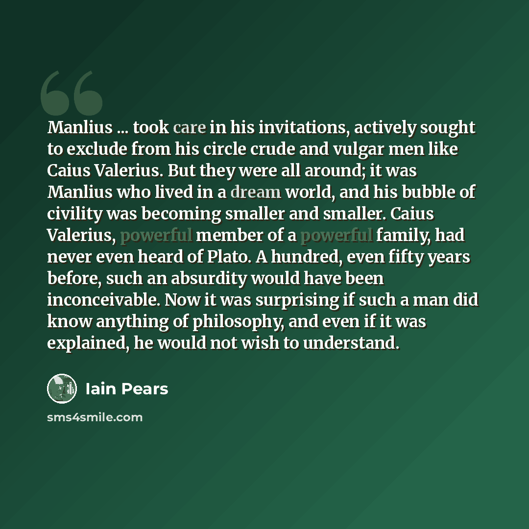 “Manlius ... took care in his invitations, actively sought to exclude from his circle crude and vulgar men like Caius Valerius. But they were all around; it was Manlius who lived in a dream world, and his bubble of civility was becoming smaller and smaller. Caius Valerius, powerful member of a…” quote by Iain Pears