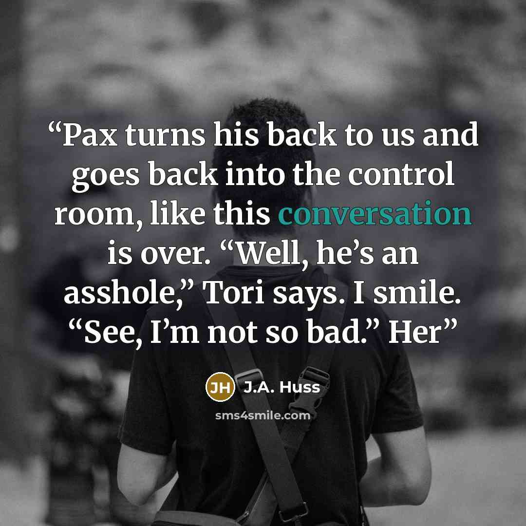 “Pax turns his back to us and goes back into the control room, like this conversation is over. “Well, he’s an asshole,” Tori says. I smile. “See, I’m not so bad.” Her” quote by J.A. Huss