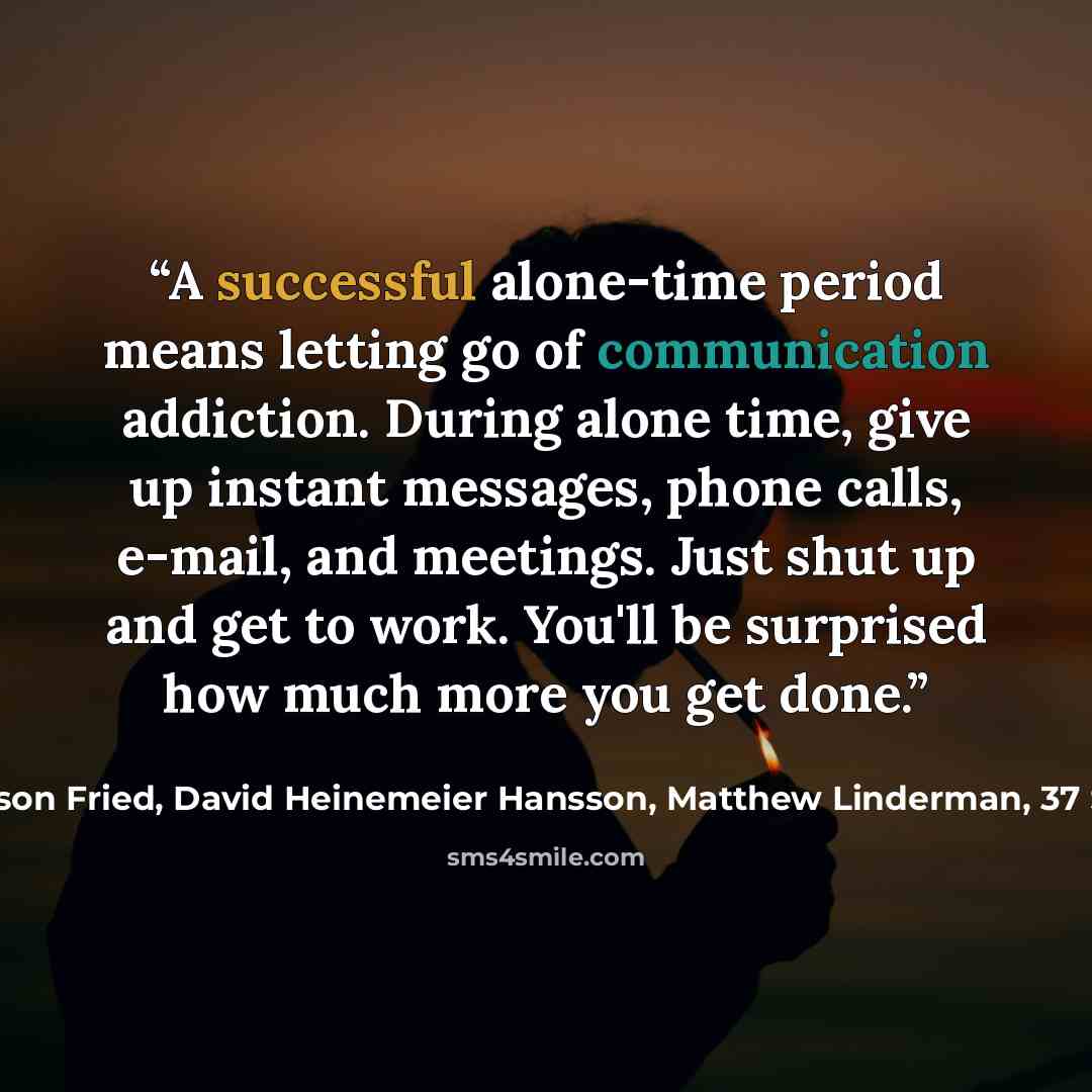 “A successful alone-time period means letting go of communication addiction. During alone time, give up instant messages, phone calls, e-mail, and meetings. Just shut up and get to work. You'll be surprised how much more you get done.” quote by Jason Fried, David Heinemeier Hansson, Matthew Linderman, 37 Signals