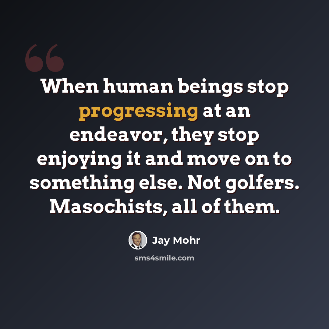 “When human beings stop progressing at an endeavor, they stop enjoying it and move on to something else. Not golfers. Masochists, all of them.” quote by Jay Mohr