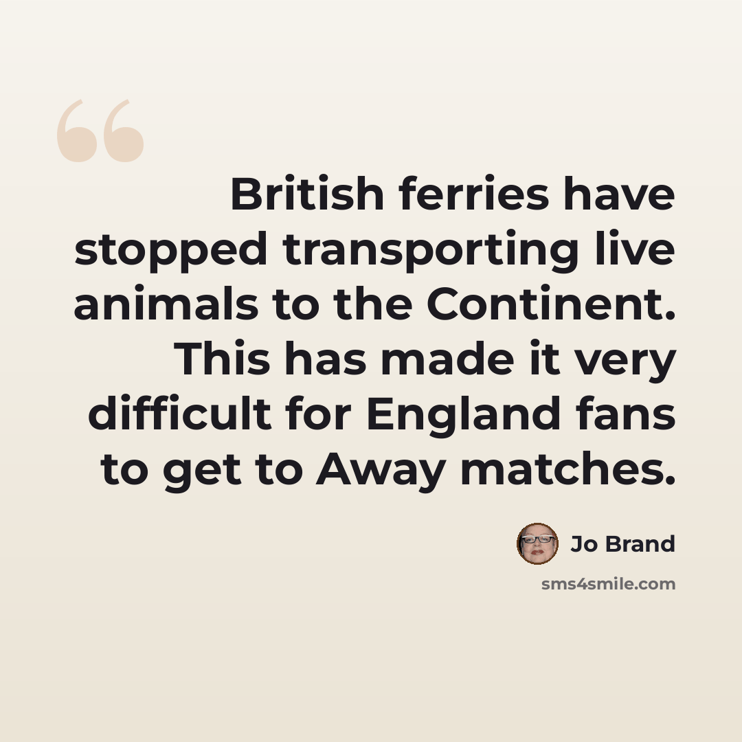 “British ferries have stopped transporting live animals to the Continent. This has made it very difficult for England fans to get to Away matches.” quote by Jo Brand