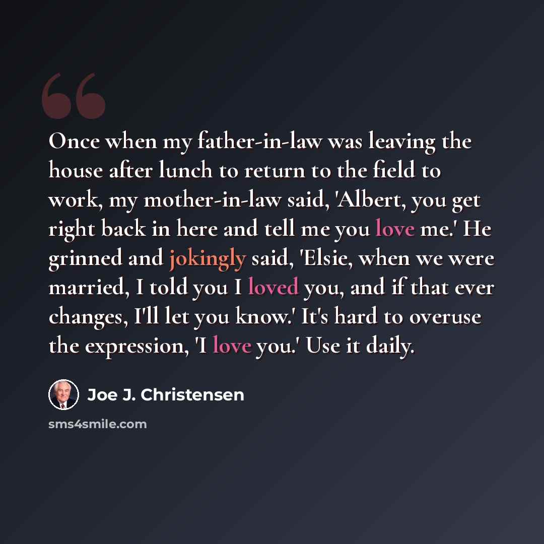 “Once when my father-in-law was leaving the house after lunch to return to the field to work, my mother-in-law said, 'Albert, you get right back in here and tell me you love me.' He grinned and jokingly said, 'Elsie, when we were married, I told you I loved you, and if that ever changes, I'll let…” quote by Joe J. Christensen