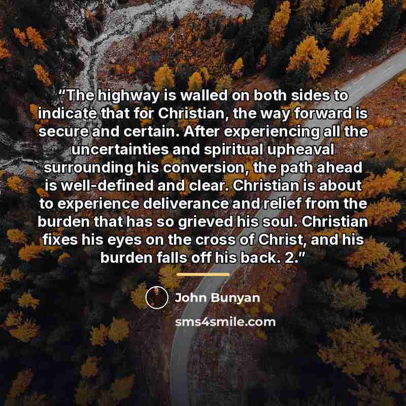 “The highway is walled on both sides to indicate that for Christian, the way forward is secure and certain. After experiencing all the uncertainties and spiritual upheaval surrounding his conversion, the path ahead is well-defined and clear. Christian is about to experience deliverance and relief…” quote by John Bunyan