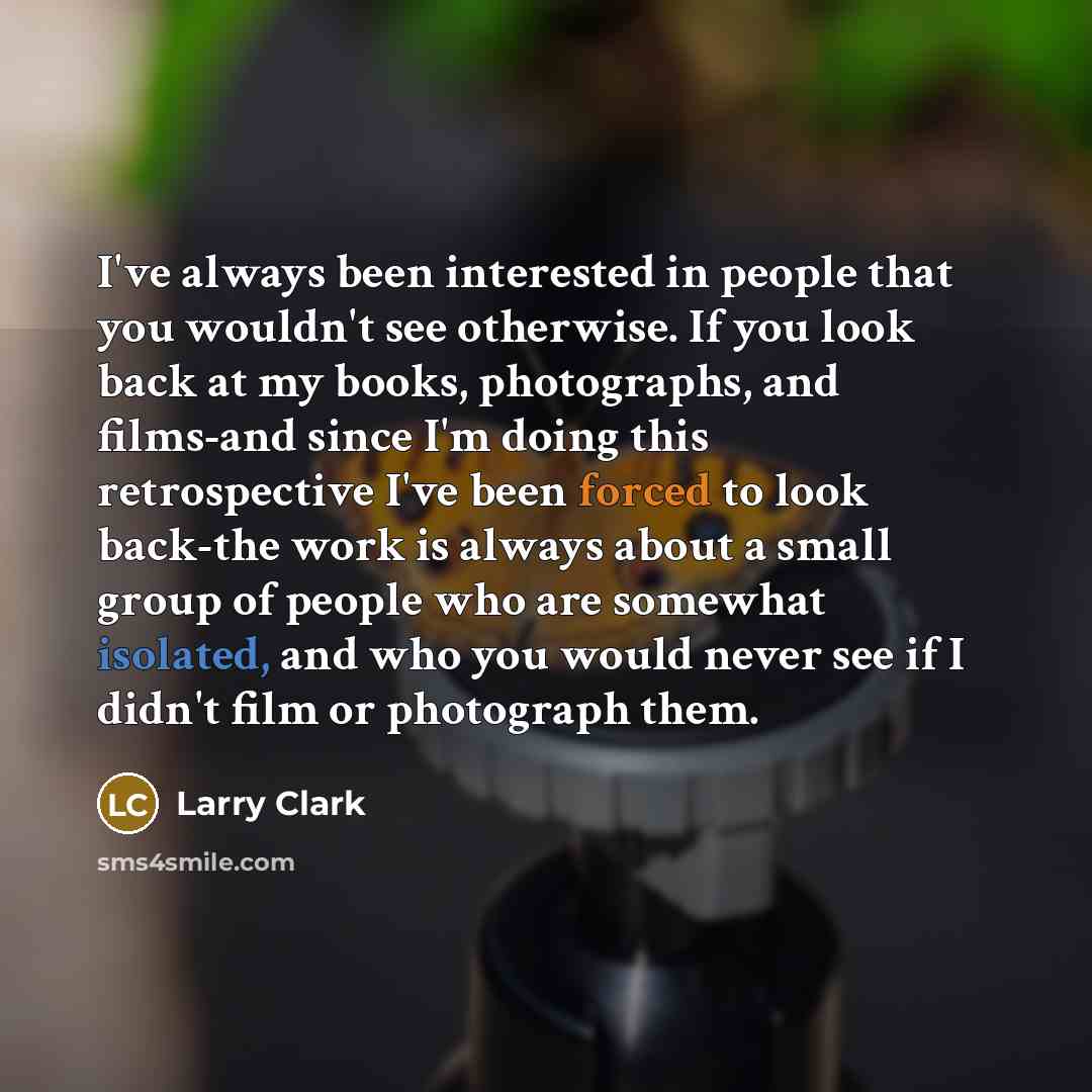 “I've always been interested in people that you wouldn't see otherwise. If you look back at my books, photographs, and films-and since I'm doing this retrospective I've been forced to look back-the work is always about a small group of people who are somewhat isolated, and who you would never see…” quote by Larry Clark