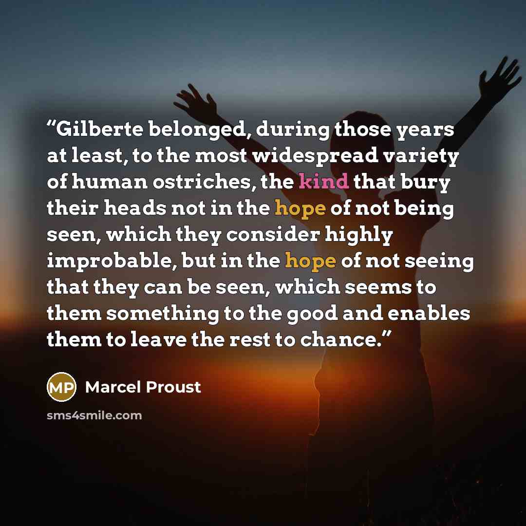 “Gilberte belonged, during those years at least, to the most widespread variety of human ostriches, the kind that bury their heads not in the hope of not being seen, which they consider highly improbable, but in the hope of not seeing that they can be seen, which seems to them something to the good…” quote by Marcel Proust