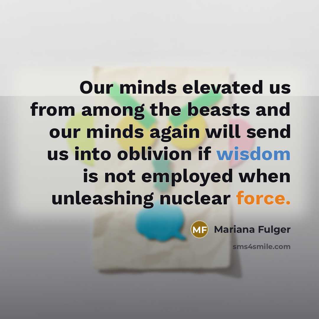 “Our minds elevated us from among the beasts and our minds again will send us into oblivion if wisdom is not employed when unleashing nuclear force.” quote by Mariana Fulger