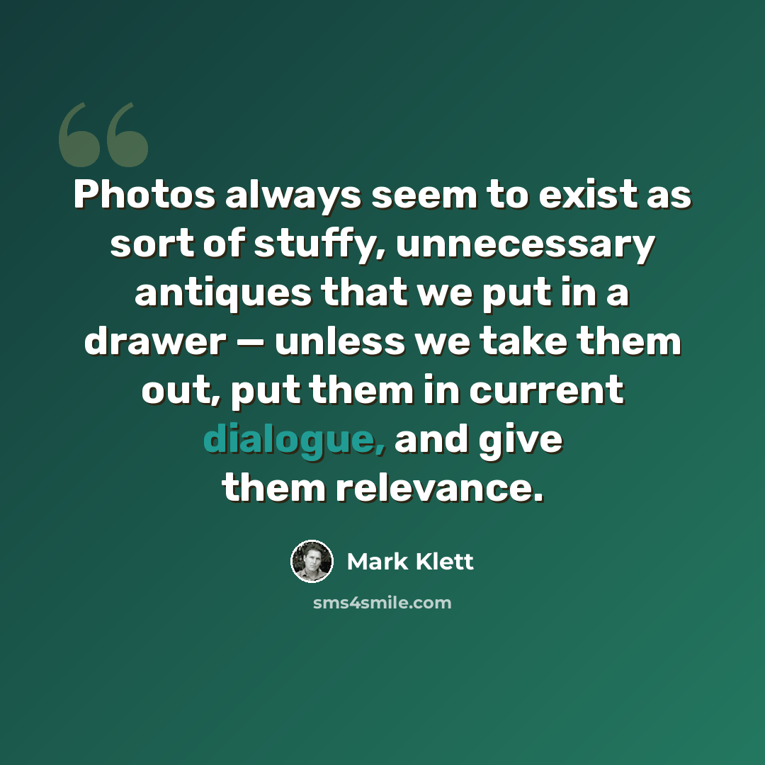 “Photos always seem to exist as sort of stuffy, unnecessary antiques that we put in a drawer — unless we take them out, put them in current dialogue, and give them relevance.” quote by Mark Klett