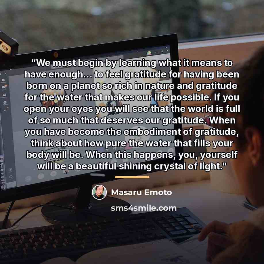 “We must begin by learning what it means to have enough… to feel gratitude for having been born on a planet so rich in nature and gratitude for the water that makes our life possible. If you open your eyes you will see that the world is full of so much that deserves our gratitude. When you have…” quote by Masaru Emoto