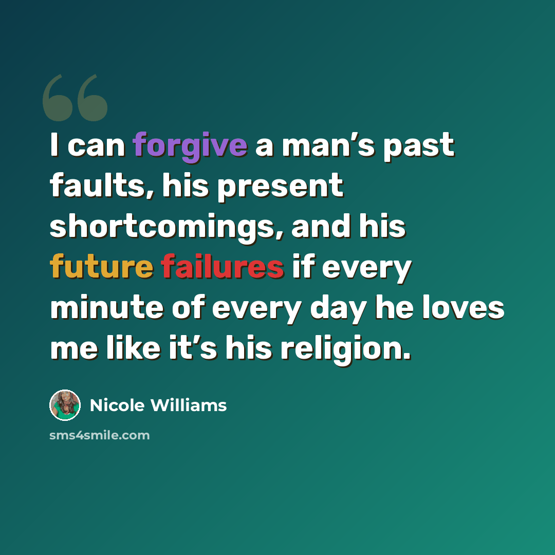 “I can forgive a man’s past faults, his present shortcomings, and his future failures if every minute of every day he loves me like it’s his religion.” quote by Nicole Williams