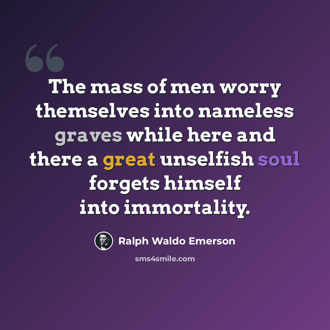 “The mass of men worry themselves into nameless graves while here and there a great unselfish soul forgets himself into immortality.” quote by Ralph Waldo Emerson