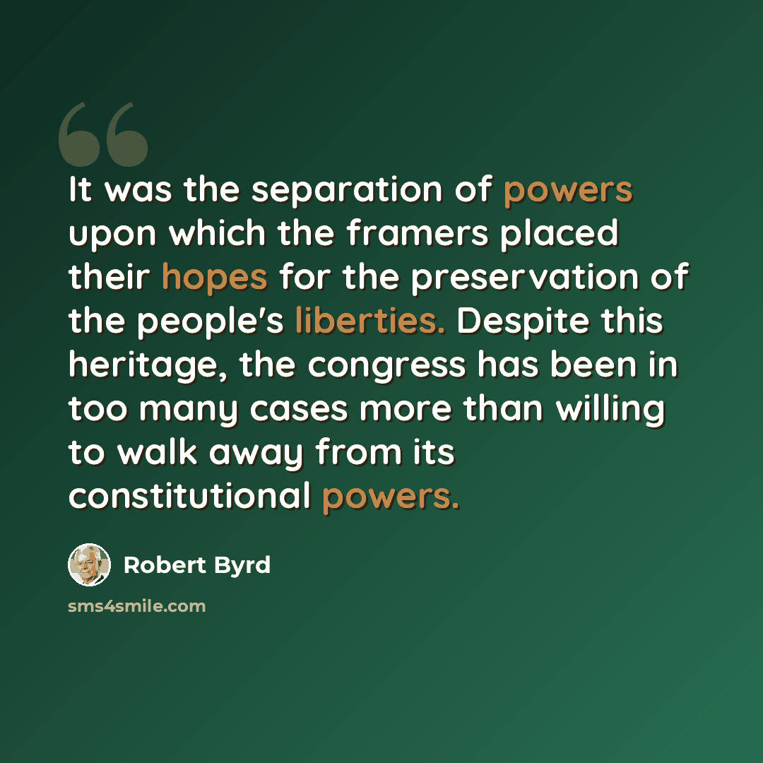 “It was the separation of powers upon which the framers placed their hopes for the preservation of the people's liberties. Despite this heritage, the congress has been in too many cases more than willing to walk away from its constitutional powers.” quote by Robert Byrd