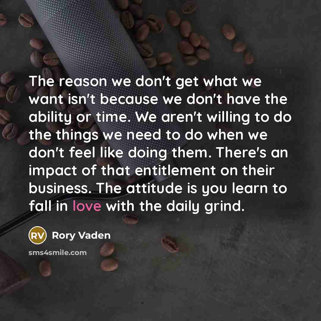 “The reason we don't get what we want isn't because we don't have the ability or time. We aren't willing to do the things we need to do when we don't feel like doing them. There's an impact of that entitlement on their business. The attitude is you learn to fall in love with the daily grind.” quote by Rory Vaden