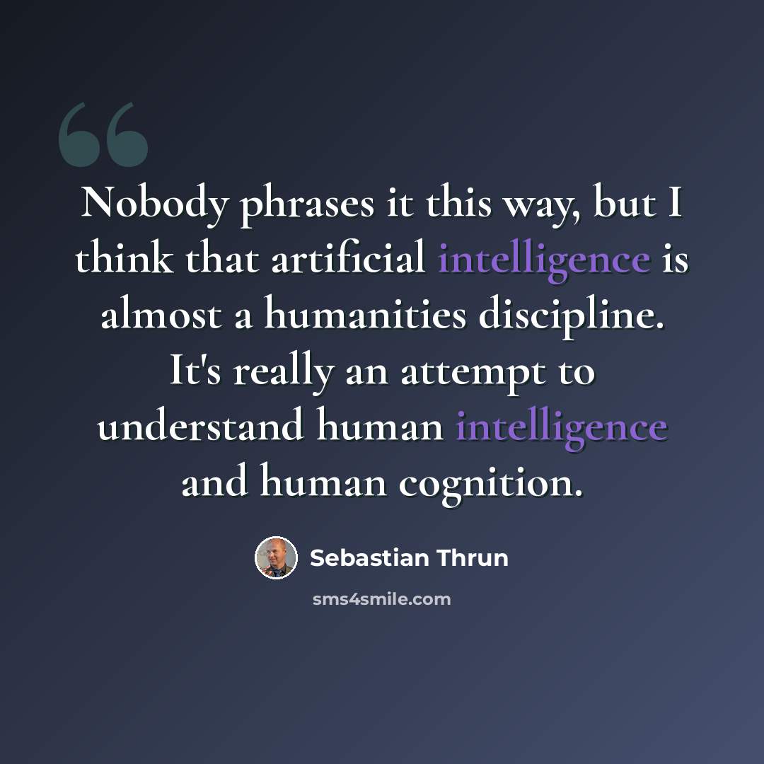 “Nobody phrases it this way, but I think that artificial intelligence is almost a humanities discipline. It's really an attempt to understand human intelligence and human cognition.” quote by Sebastian Thrun