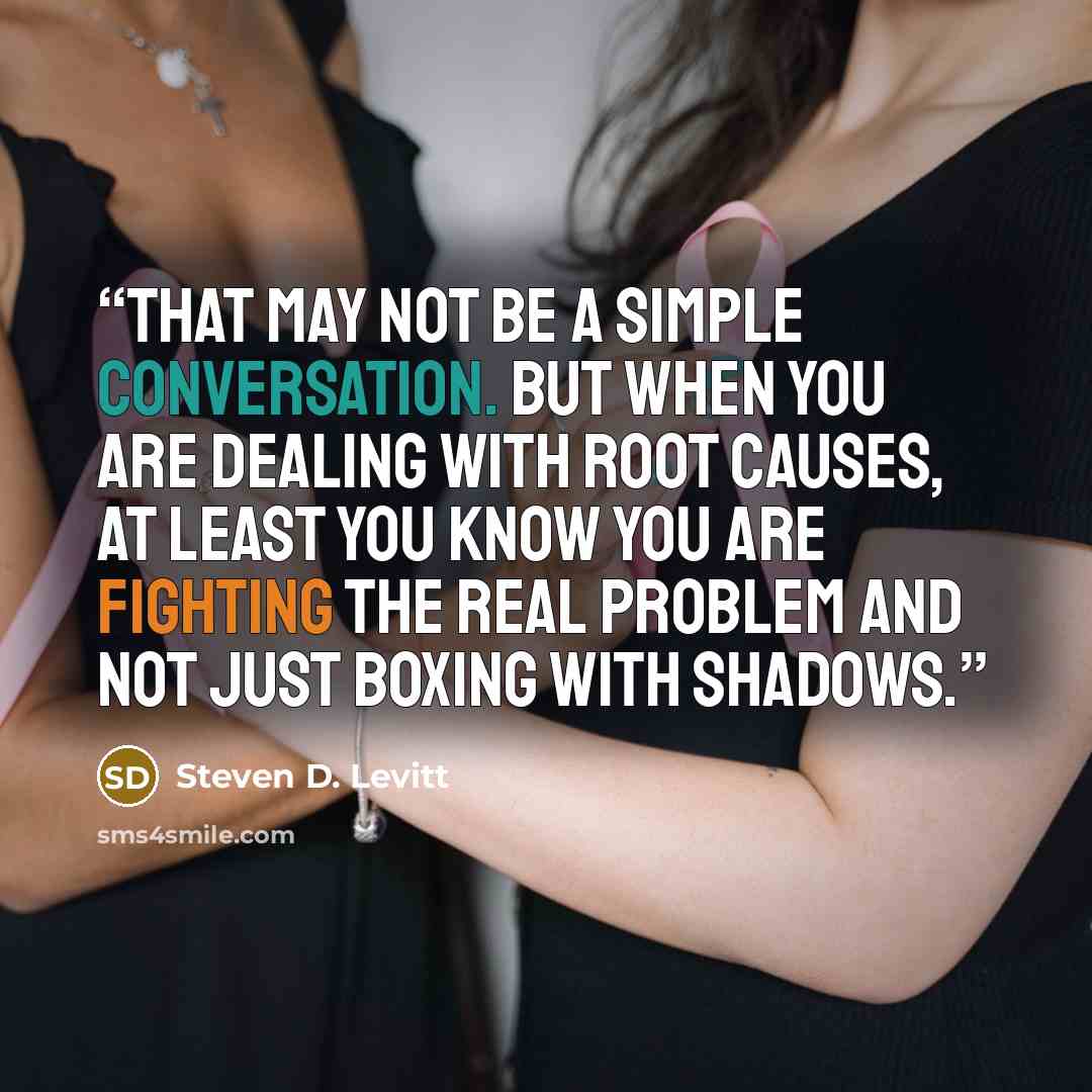 “That may not be a simple conversation. But when you are dealing with root causes, at least you know you are fighting the real problem and not just boxing with shadows.” quote by Steven D. Levitt