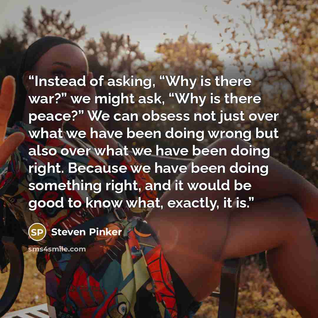 “Instead of asking, “Why is there war?” we might ask, “Why is there peace?” We can obsess not just over what we have been doing wrong but also over what we have been doing right. Because we have been doing something right, and it would be good to know what, exactly, it is.” quote by Steven Pinker