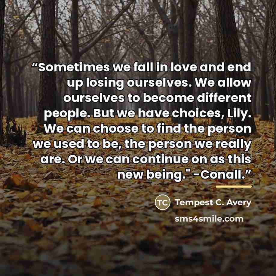 “Sometimes we fall in love and end up losing ourselves. We allow ourselves to become different people. But we have choices, Lily. We can choose to find the person we used to be, the person we really are. Or we can continue on as this new being." -Conall.” quote by Tempest C. Avery