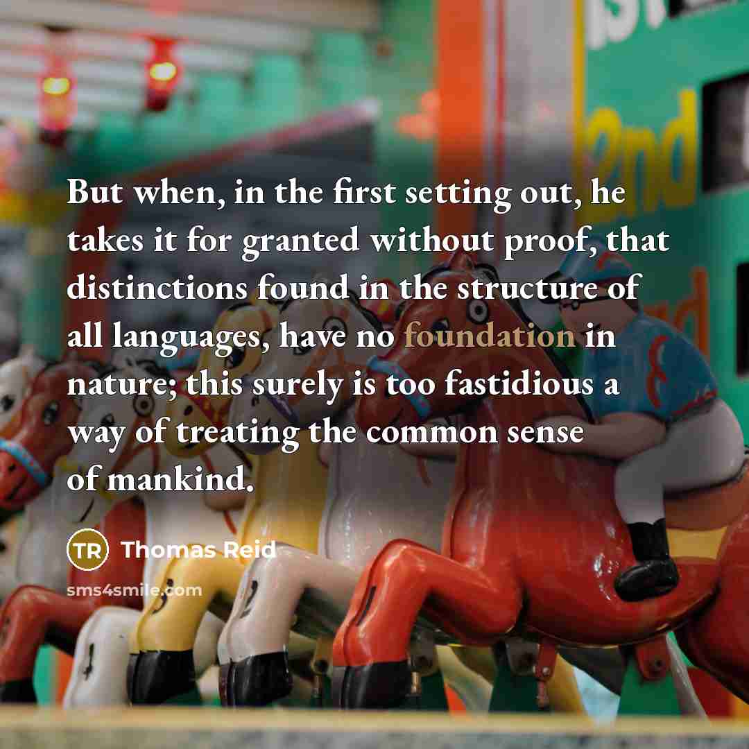 “But when, in the first setting out, he takes it for granted without proof, that distinctions found in the structure of all languages, have no foundation in nature; this surely is too fastidious a way of treating the common sense of mankind.” quote by Thomas Reid