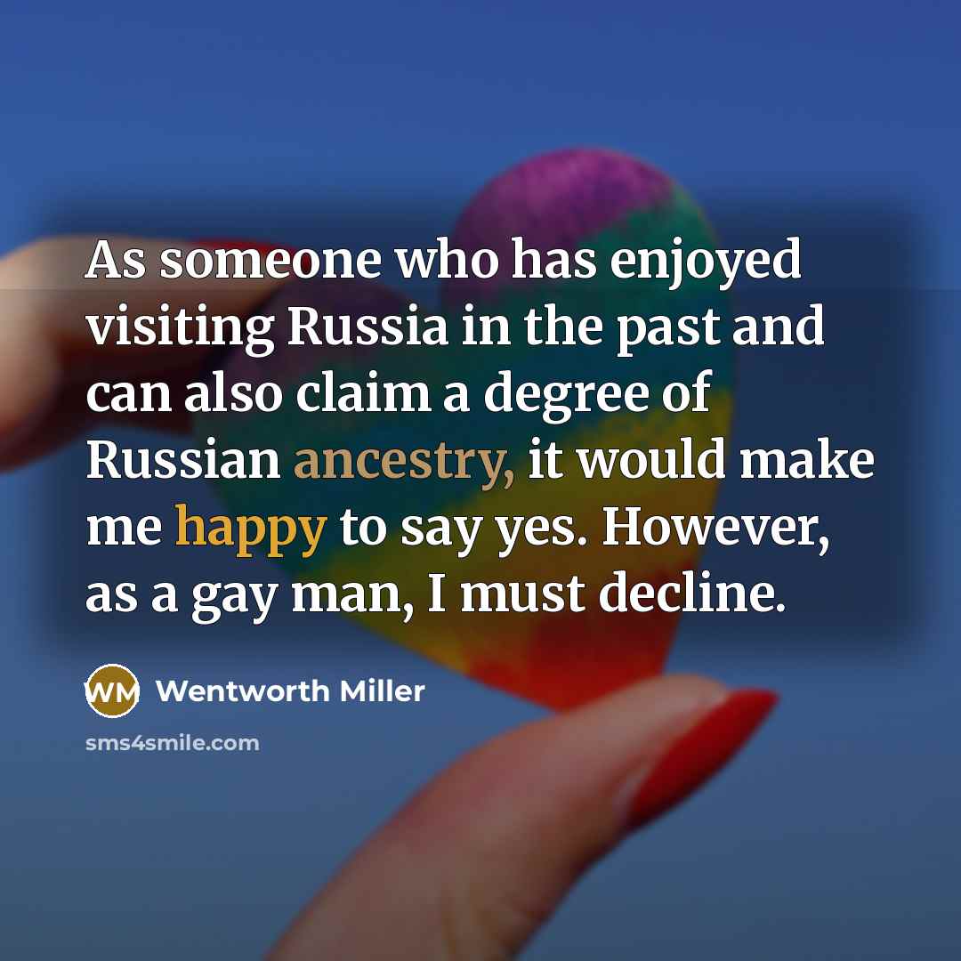 “As someone who has enjoyed visiting Russia in the past and can also claim a degree of Russian ancestry, it would make me happy to say yes. However, as a gay man, I must decline.” quote by Wentworth Miller