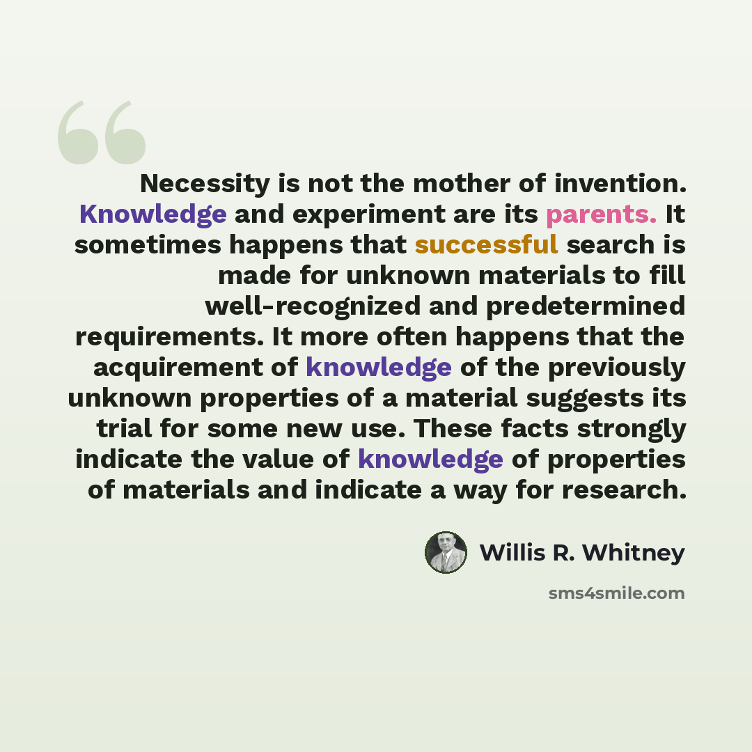 “Necessity is not the mother of invention. Knowledge and experiment are its parents. It sometimes happens that successful search is made for unknown materials to fill well-recognized and predetermined requirements. It more often happens that the acquirement of knowledge of the previously unknown…” quote by Willis R. Whitney