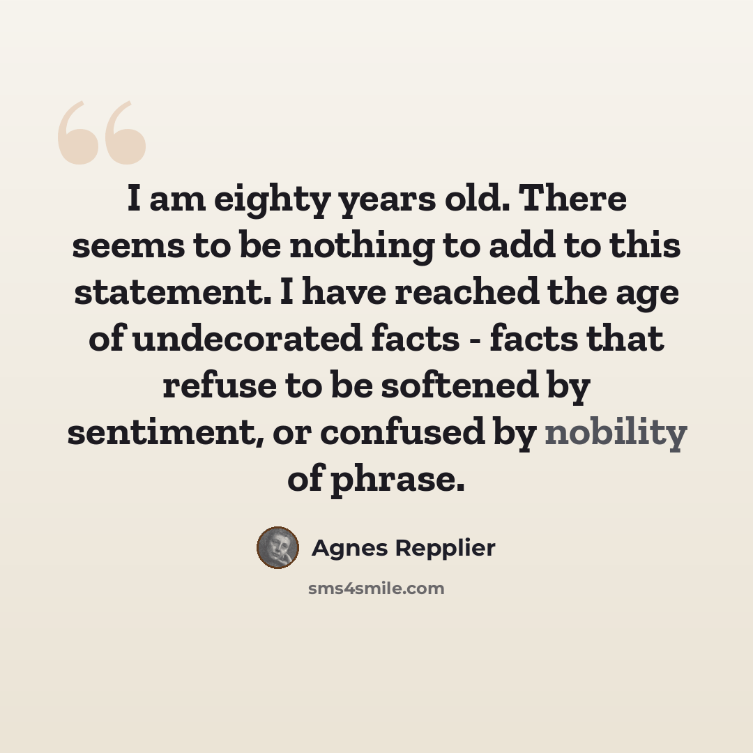 “I am eighty years old. There seems to be nothing to add to this statement. I have reached the age of undecorated facts - facts that refuse to be softened by sentiment, or confused by nobility of phrase.” quote by Agnes Repplier