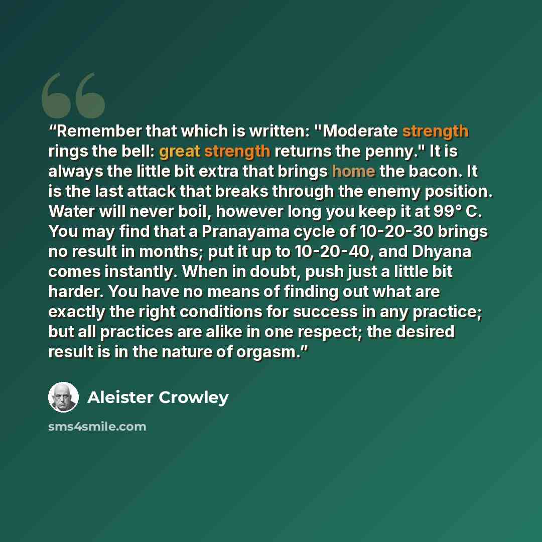 “Remember that which is written: "Moderate strength rings the bell: great strength returns the penny." It is always the little bit extra that brings home the bacon. It is the last attack that breaks through the enemy position. Water will never boil, however long you keep it at 99° C. You may find…” quote by Aleister Crowley