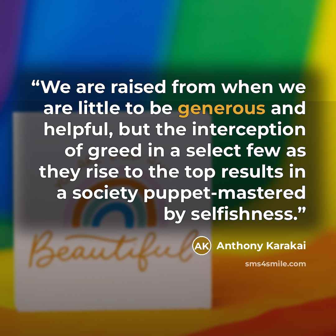 “We are raised from when we are little to be generous and helpful, but the interception of greed in a select few as they rise to the top results in a society puppet-mastered by selfishness.” quote by Anthony Karakai