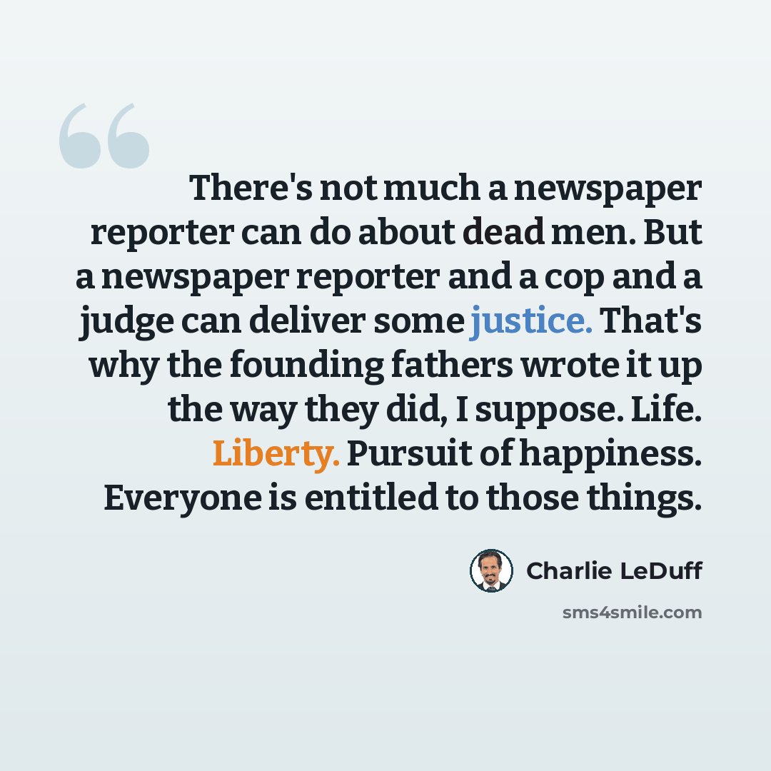 “There's not much a newspaper reporter can do about dead men. But a newspaper reporter and a cop and a judge can deliver some justice. That's why the founding fathers wrote it up the way they did, I suppose. Life. Liberty. Pursuit of happiness. Everyone is entitled to those things.” quote by Charlie LeDuff