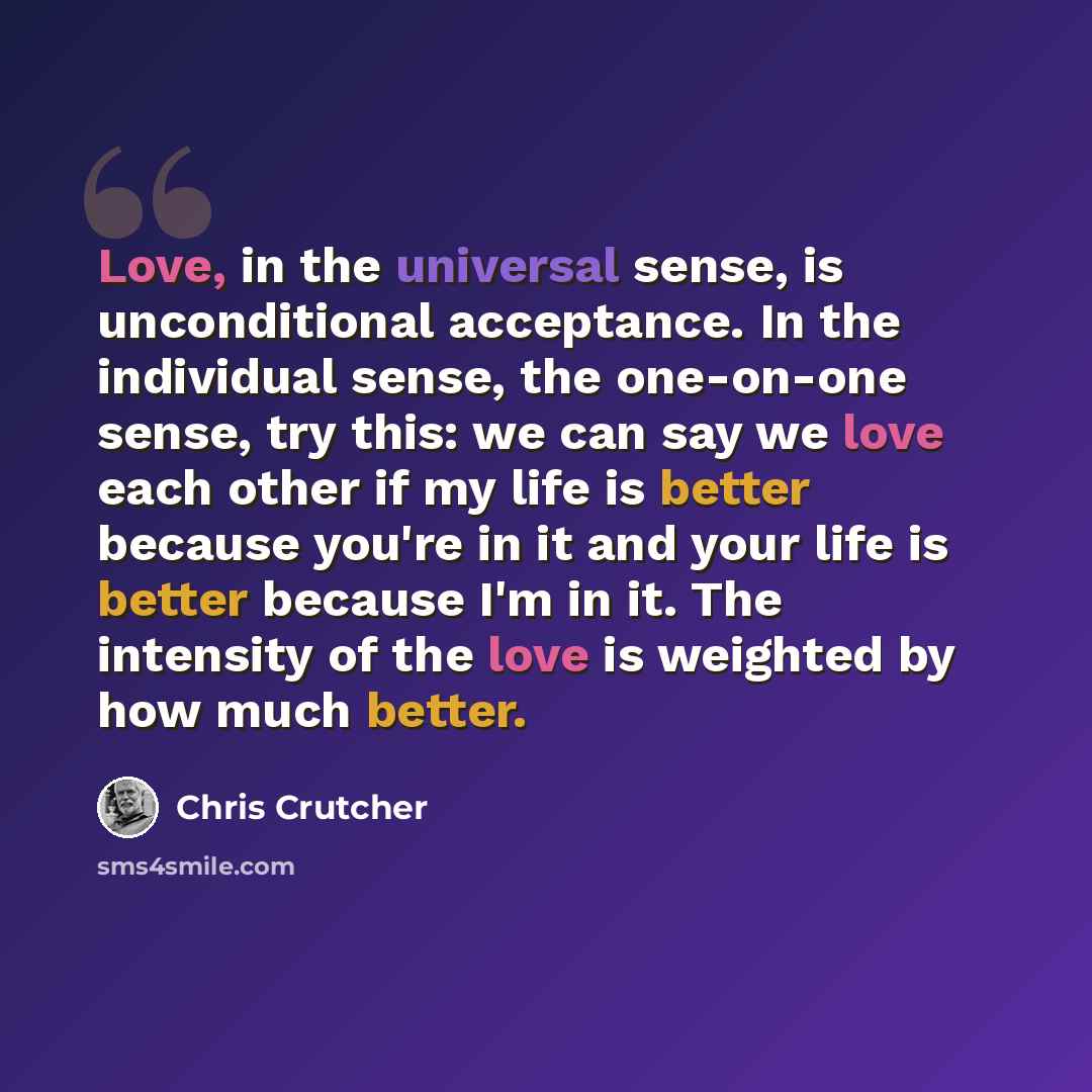 “Love, in the universal sense, is unconditional acceptance. In the individual sense, the one-on-one sense, try this: we can say we love each other if my life is better because you're in it and your life is better because I'm in it. The intensity of the love is weighted by how much better.” quote by Chris Crutcher