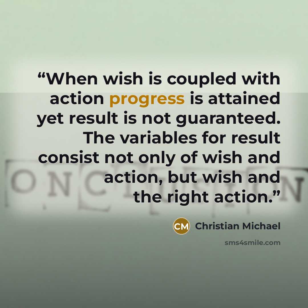 “When wish is coupled with action progress is attained yet result is not guaranteed. The variables for result consist not only of wish and action, but wish and the right action.” quote by Christian Michael