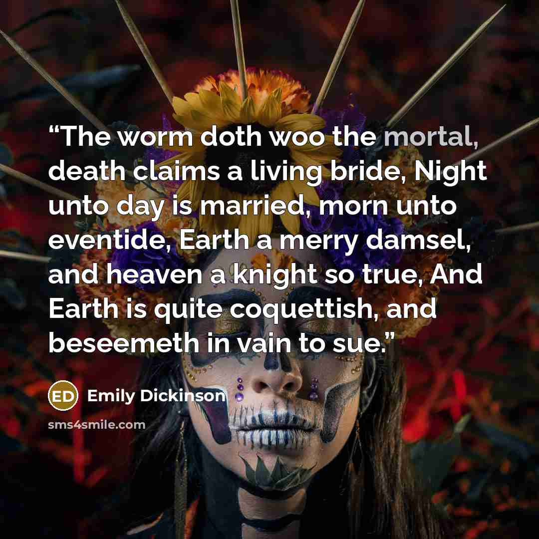 “The worm doth woo the mortal, death claims a living bride, Night unto day is married, morn unto eventide, Earth a merry damsel, and heaven a knight so true, And Earth is quite coquettish, and beseemeth in vain to sue.” quote by Emily Dickinson