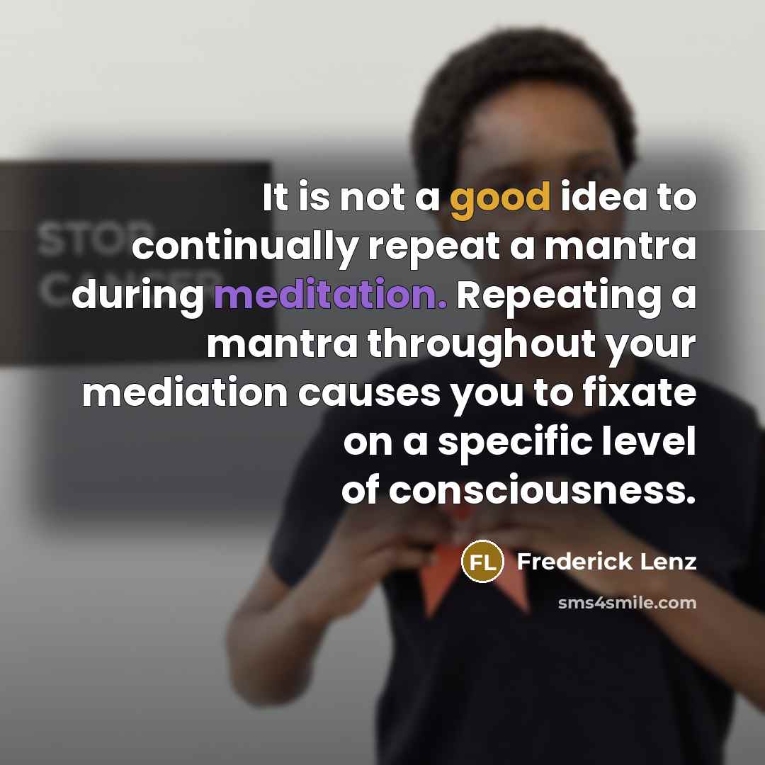 “It is not a good idea to continually repeat a mantra during meditation. Repeating a mantra throughout your mediation causes you to fixate on a specific level of consciousness.” quote by Frederick Lenz