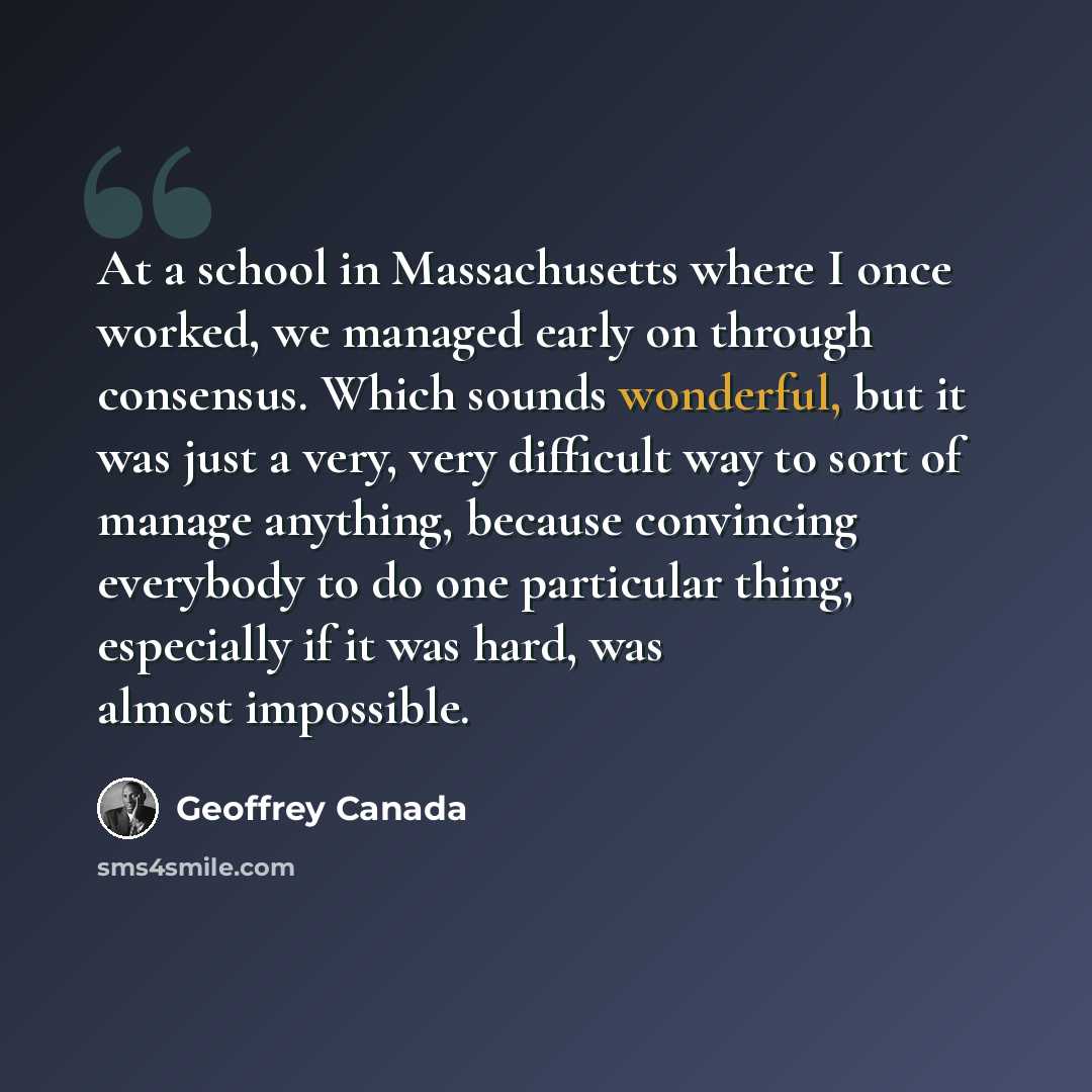 “At a school in Massachusetts where I once worked, we managed early on through consensus. Which sounds wonderful, but it was just a very, very difficult way to sort of manage anything, because convincing everybody to do one particular thing, especially if it was hard, was almost impossible.” quote by Geoffrey Canada