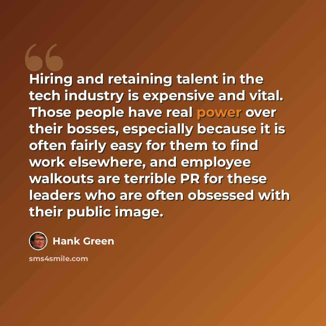“Hiring and retaining talent in the tech industry is expensive and vital. Those people have real power over their bosses, especially because it is often fairly easy for them to find work elsewhere, and employee walkouts are terrible PR for these leaders who are often obsessed with their public image.” quote by Hank Green