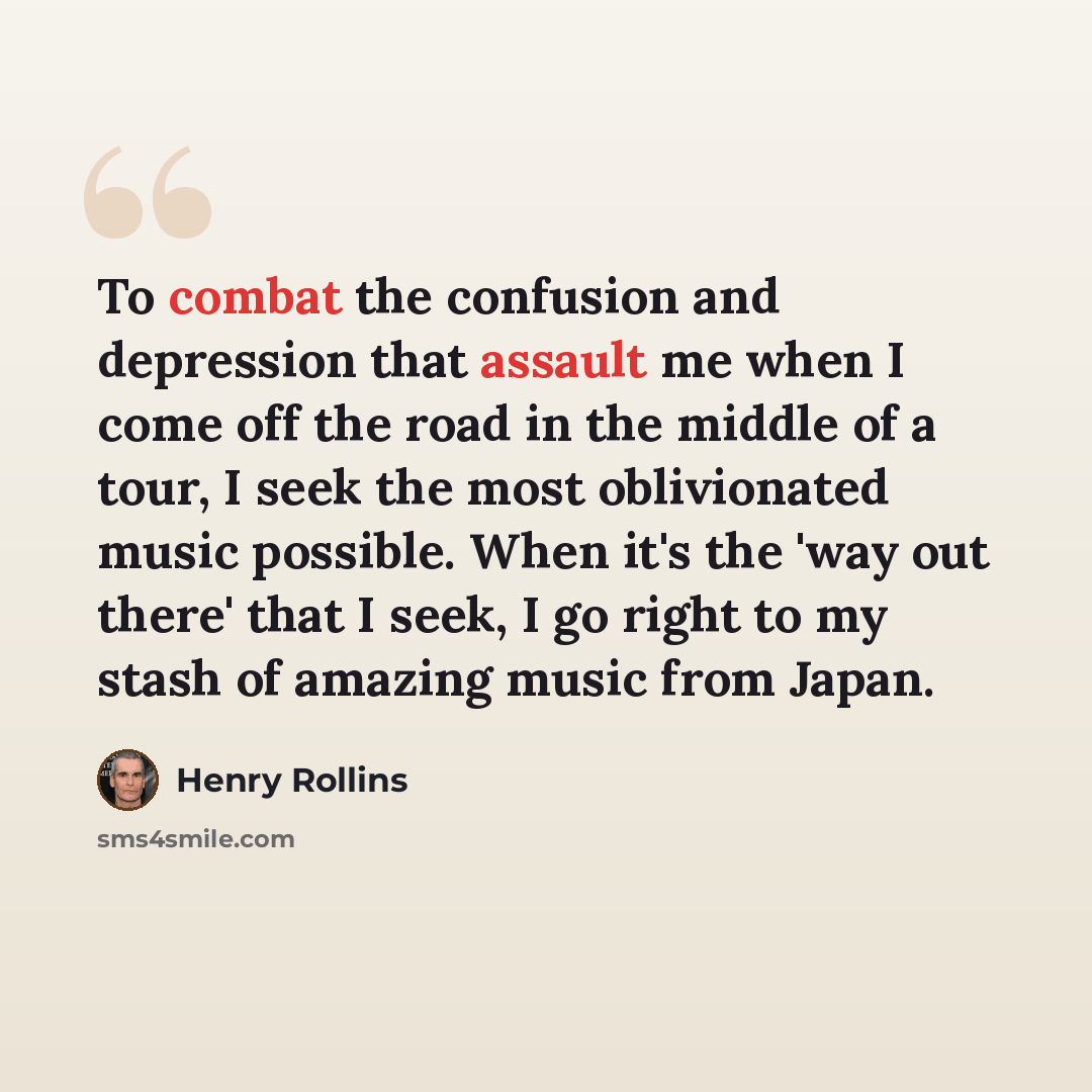 “To combat the confusion and depression that assault me when I come off the road in the middle of a tour, I seek the most oblivionated music possible. When it's the 'way out there' that I seek, I go right to my stash of amazing music from Japan.” quote by Henry Rollins