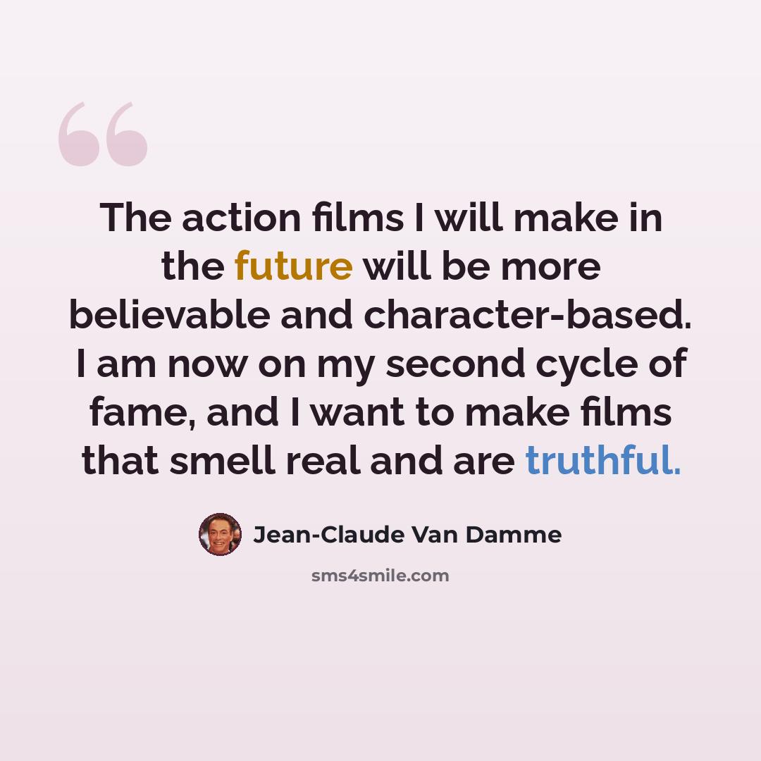 “The action films I will make in the future will be more believable and character-based. I am now on my second cycle of fame, and I want to make films that smell real and are truthful.” quote by Jean-Claude Van Damme