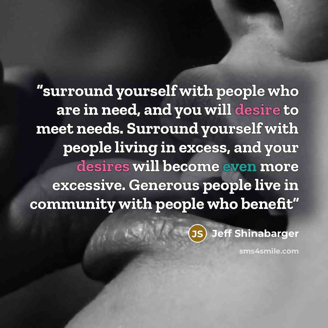 “surround yourself with people who are in need, and you will desire to meet needs. Surround yourself with people living in excess, and your desires will become even more excessive. Generous people live in community with people who benefit” quote by Jeff Shinabarger
