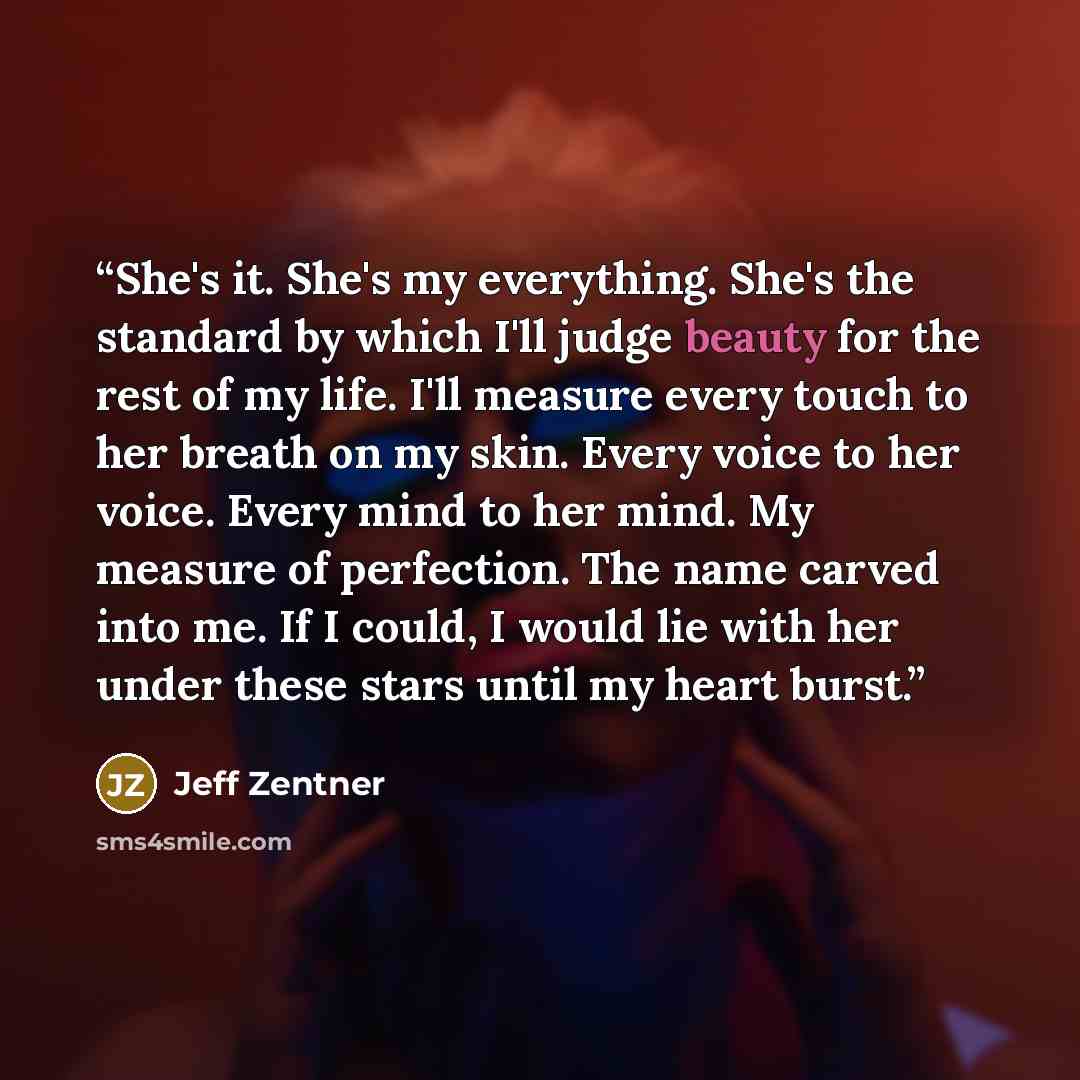 “She's it. She's my everything. She's the standard by which I'll judge beauty for the rest of my life. I'll measure every touch to her breath on my skin. Every voice to her voice. Every mind to her mind. My measure of perfection. The name carved into me. If I could, I would lie with her under these…” quote by Jeff Zentner