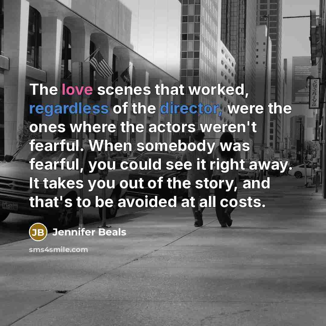 “The love scenes that worked, regardless of the director, were the ones where the actors weren't fearful. When somebody was fearful, you could see it right away. It takes you out of the story, and that's to be avoided at all costs.” quote by Jennifer Beals