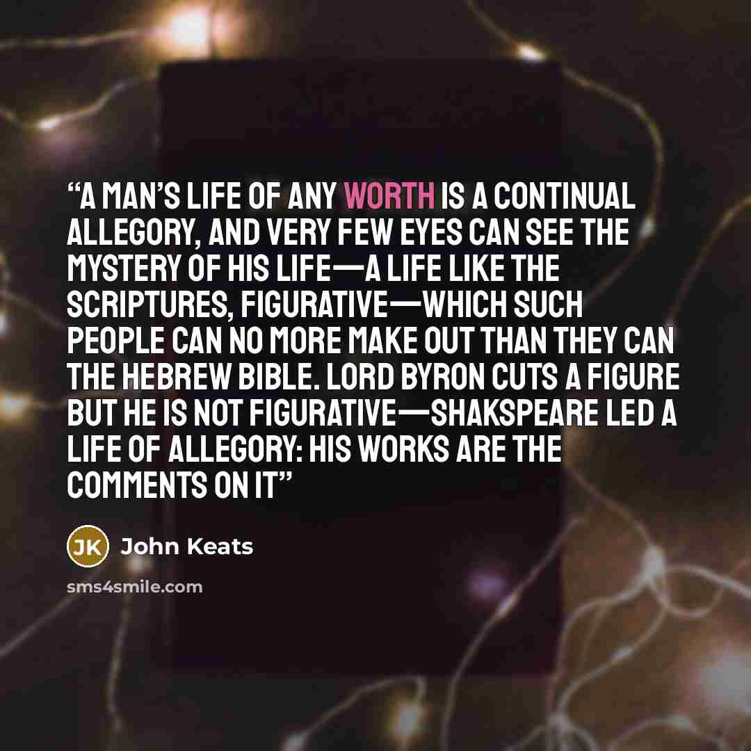 “A Man’s life of any worth is a continual allegory, and very few eyes can see the Mystery of his life—a life like the scriptures, figurative—which such people can no more make out than they can the Hebrew Bible. Lord Byron cuts a figure but he is not figurative—Shakspeare led a life of Allegory…” quote by John Keats