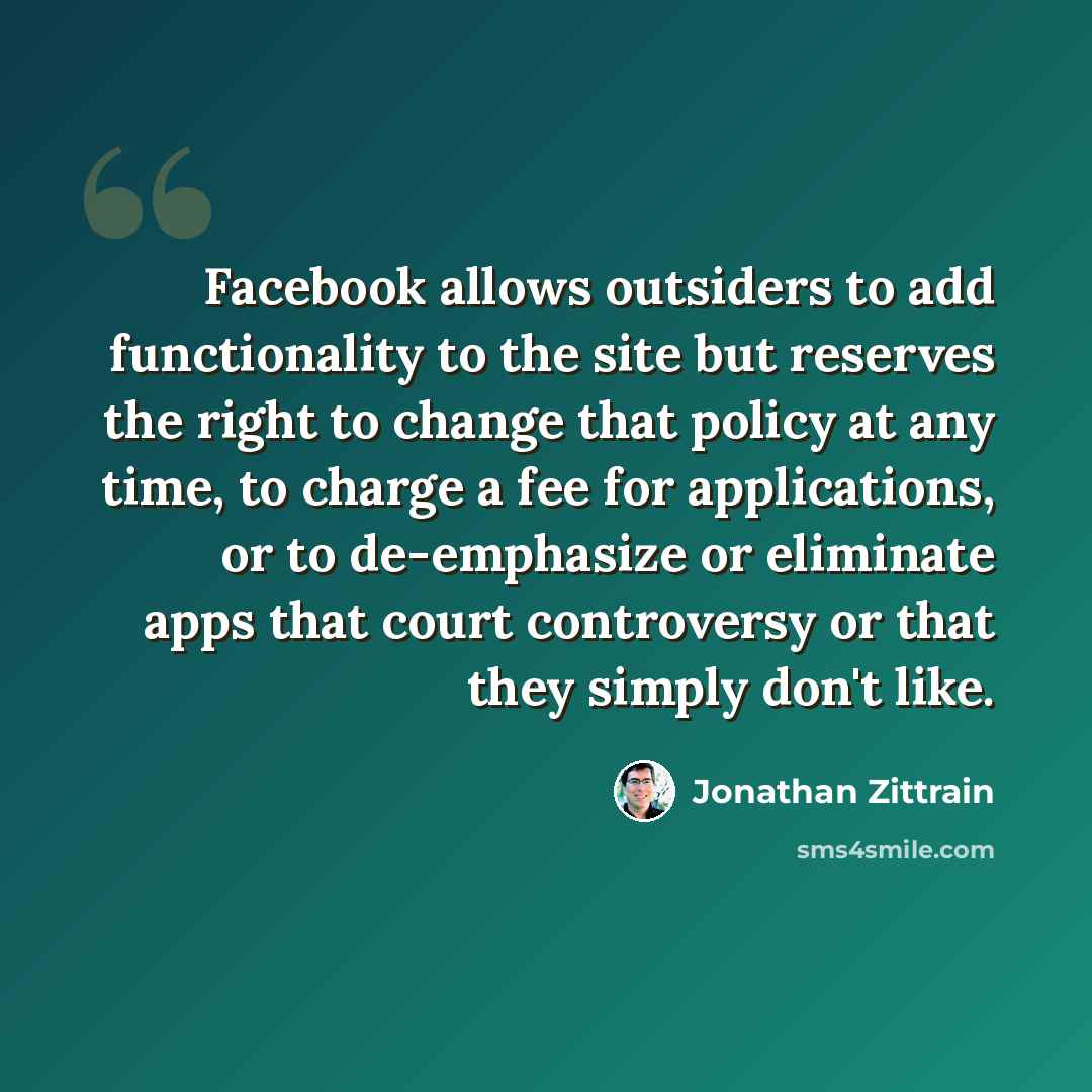 “Facebook allows outsiders to add functionality to the site but reserves the right to change that policy at any time, to charge a fee for applications, or to de-emphasize or eliminate apps that court controversy or that they simply don't like.” quote by Jonathan Zittrain