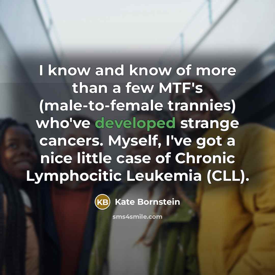 “I know and know of more than a few MTF's (male-to-female trannies) who've developed strange cancers. Myself, I've got a nice little case of Chronic Lymphocitic Leukemia (CLL).” quote by Kate Bornstein
